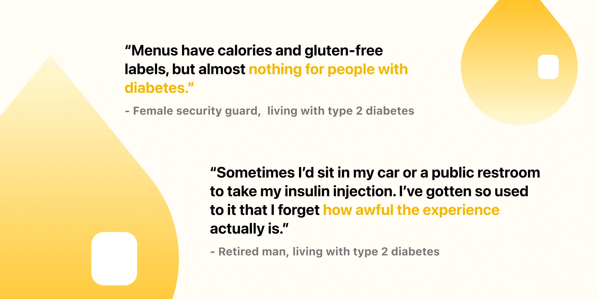 A security guard living with type 2 diabetes: ‘Menus have calories and gluten-free labels, but almost nothing for people with diabetes.’ A retired man living with type 2 diabetes: ‘Sometimes I’d sit in my car or a public restroom to take my insulin injection. I’ve gotten so used to it that I forget how awful the experience actually is.’